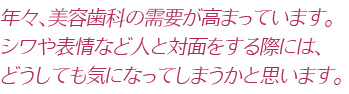 年々、美容歯科の需要が高まっています。シワや表情など人と対面をする際には、どうしても気になってしまうかと思います。