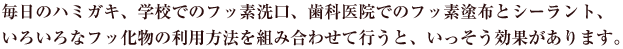 毎日のハミガキ、学校でのフッ素洗口、歯科医院でのフッ素塗布とシーラント、いろいろなフッ化物の利用方法を組み合わせて行うと、いっそう効果があります。