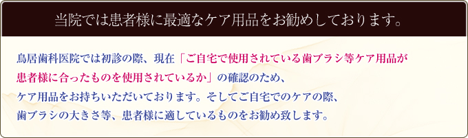 鳥居歯科医院では初診の際、現在「ご自宅で使用されている歯ブラシ等ケア用品が患者様に合ったものを使用されているか」の確認のため、ケア用品をお持ちいただいております。そしてご自宅でのケアの際、歯ブラシの大きさ等、患者様に適しているものをお勧め致します。
