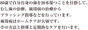 80歳で自分自身の歯を20本保つことを目指して、 むし歯の治療、歯周病の治療からブラッシング指導などを行っています。 歯周病はホームケアが大切です。その方法と指導と定期的なケアを行います。