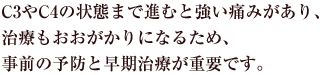 C3やC4の状態まで進むと強い痛みがあり、治療もおおがかりになるため、事前の予防と早期治療が重要です。