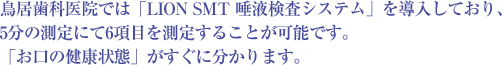 鳥居歯科医院では「LION SMT 唾液検査システム」を導入しており、5分の測定にて6項目を測定することが可能です。「お口の健康状態」がすぐに分かります。