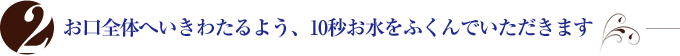 お口全体へいきわたるよう、10秒お水をふくんでいただきます