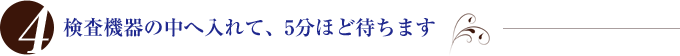 検査機器の中へ入れて、5分ほど待ちます
