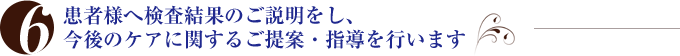 患者様へ検査結果のご説明をし、今後のケアに関するご提案・指導を行います