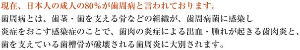 現在、日本人の成人の80%が歯周病と言われております。歯周病とは、歯茎・歯を支える骨などの組織が、歯周病菌に感染し炎症をおこす感染症のことで、歯肉の炎症による出血・腫れが起きる歯肉炎と、歯を支えている歯槽骨が破壊される歯周炎に大別されます。