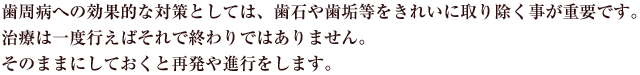 歯周病への効果的な対策としては、歯石や歯垢等をきれいに取り除く事が重要です。治療は一度行えばそれで終わりではありません。そのままにしておくと再発や進行をします。