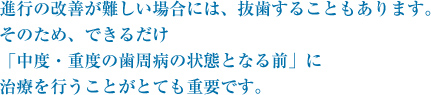 進行の改善が難しい場合には、抜歯することもあります。そのため、できるだけ「中度・重度の歯周病の状態となる前」に治療を行うことがとても重要です。